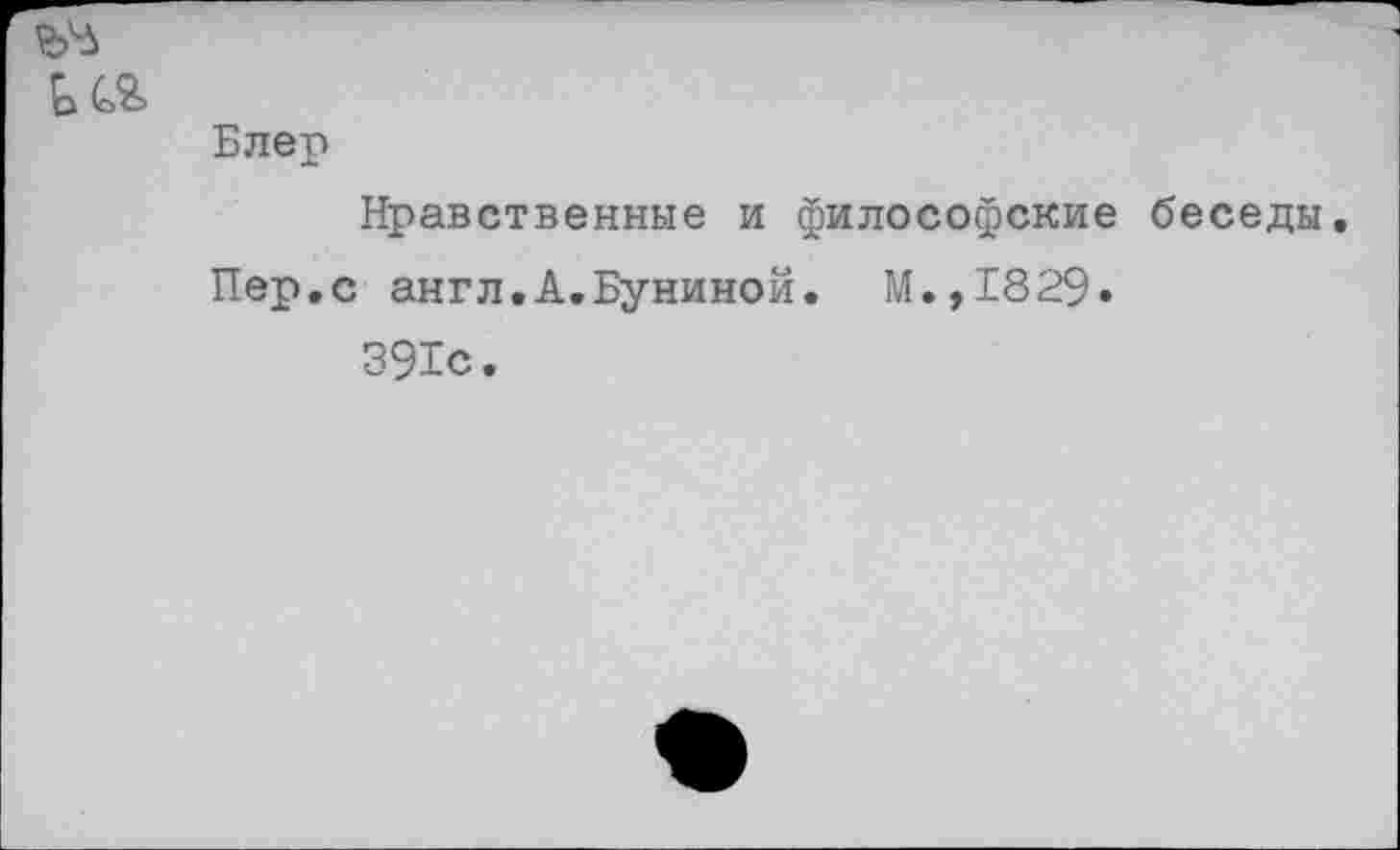 ﻿ь
Блер Нравственные и философские беседы.
Пер.с англ.А.Буниной. М.,1829» 391с.